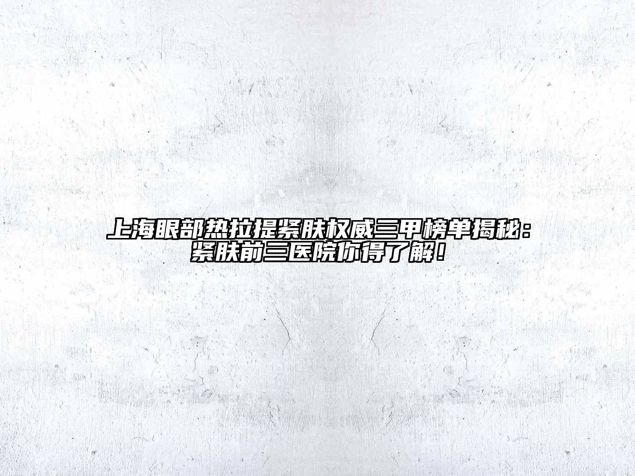 上海眼部热拉提紧肤权威三甲榜单揭秘：紧肤前三医院你得了解！