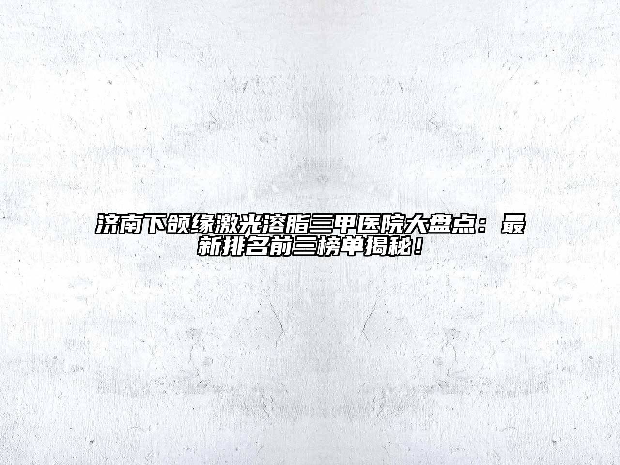 济南下颌缘激光溶脂三甲医院大盘点：最新排名前三榜单揭秘！