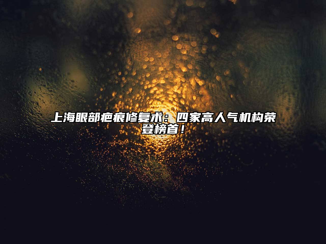 上海眼部疤痕修复术：四家高人气机构荣登榜首！