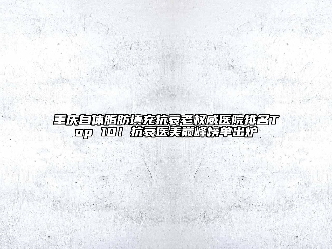 重庆自体脂肪填充抗衰老权威医院排名Top 10！抗衰医美巅峰榜单出炉