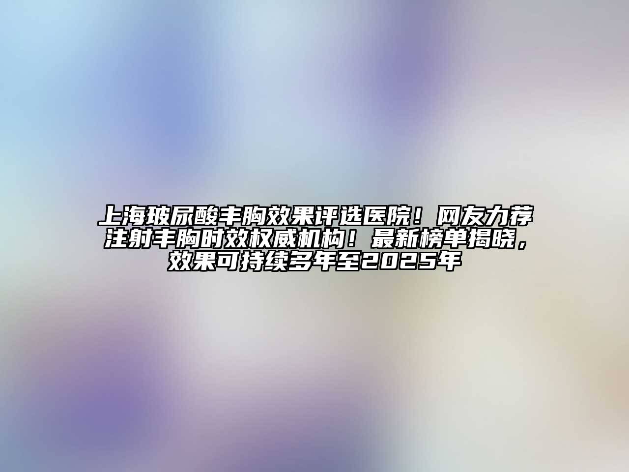 上海玻尿酸丰胸效果评选医院！网友力荐注射丰胸时效权威机构！最新榜单揭晓，效果可持续多年至2025年