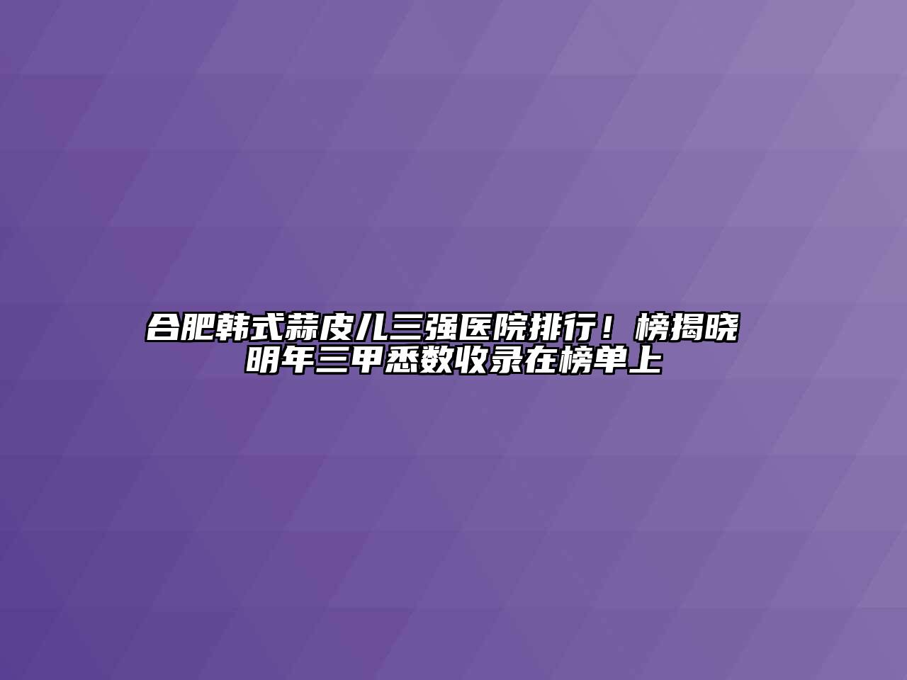 合肥韩式蒜皮儿三强医院排行！榜揭晓 明年三甲悉数收录在榜单上