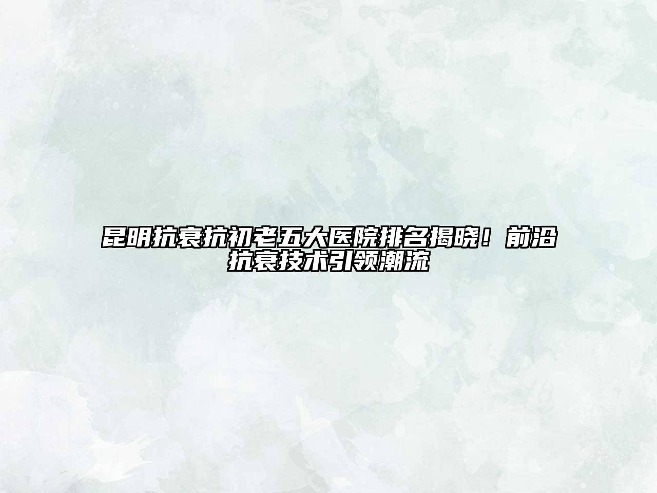 昆明抗衰抗初老五大医院排名揭晓！前沿抗衰技术引领潮流