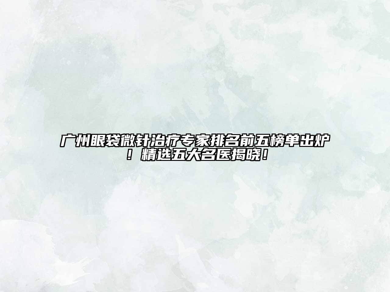 广州眼袋微针治疗专家排名前五榜单出炉！精选五大名医揭晓！