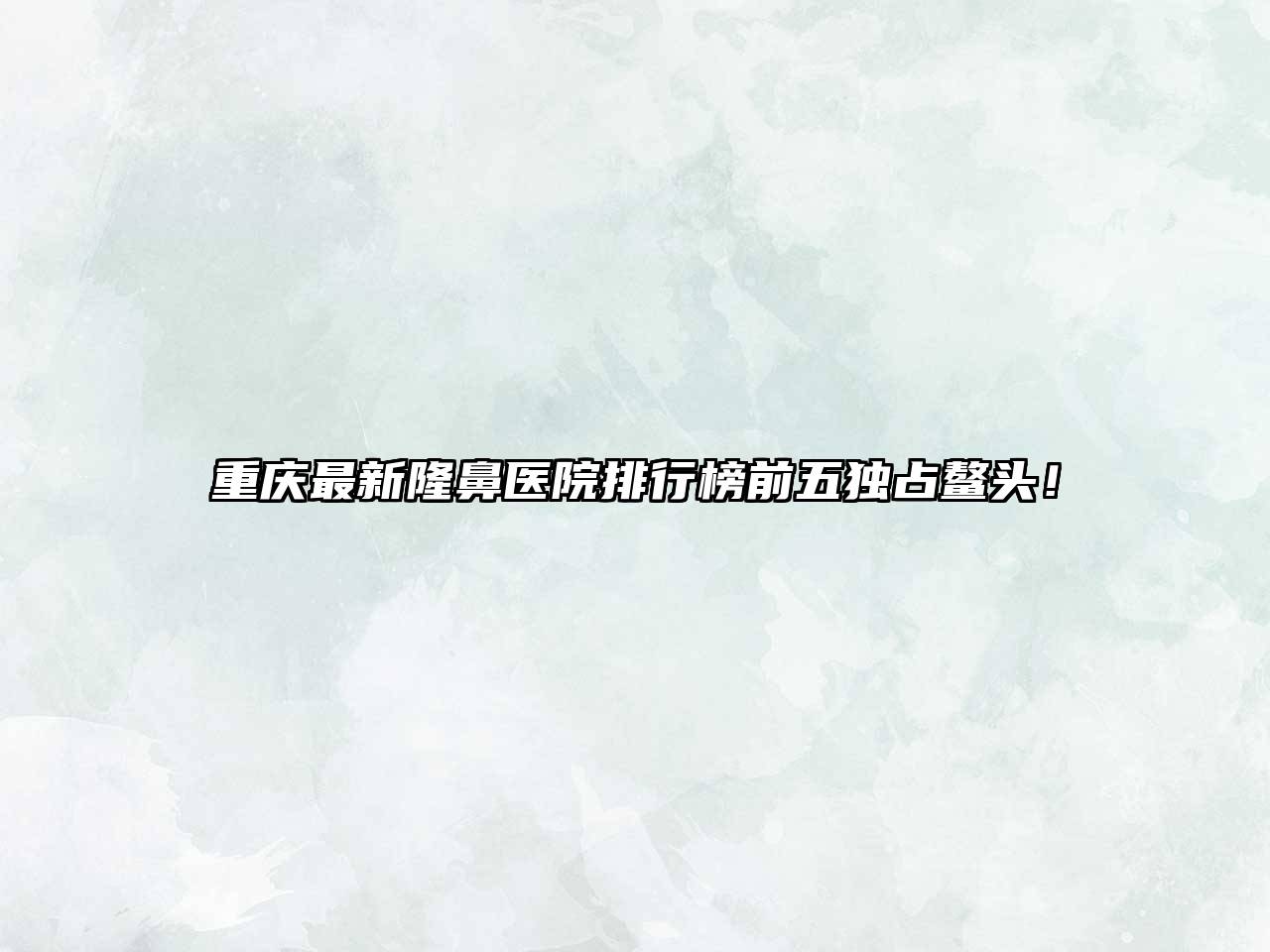 重庆最新隆鼻医院排行榜前五独占鳌头！