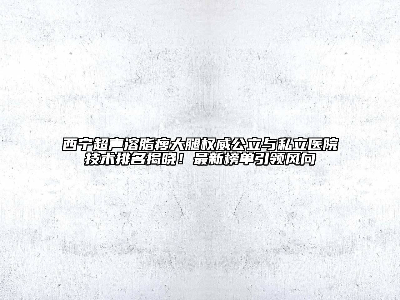 西宁超声溶脂瘦大腿权威公立与私立医院技术排名揭晓！最新榜单引领风向