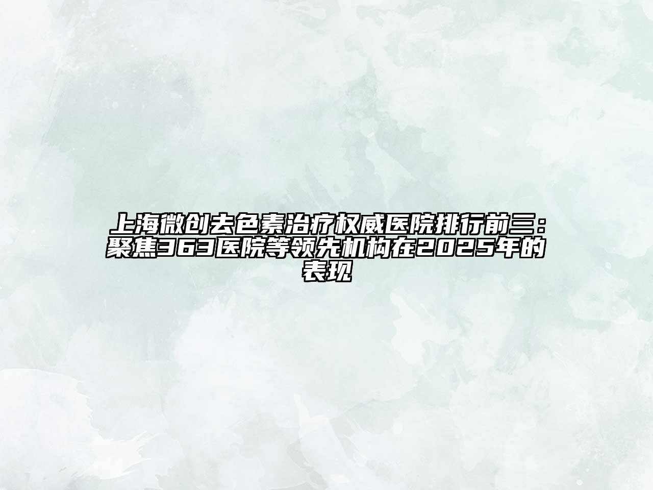 上海微创去色素治疗权威医院排行前三：聚焦363医院等领先机构在2025年的表现