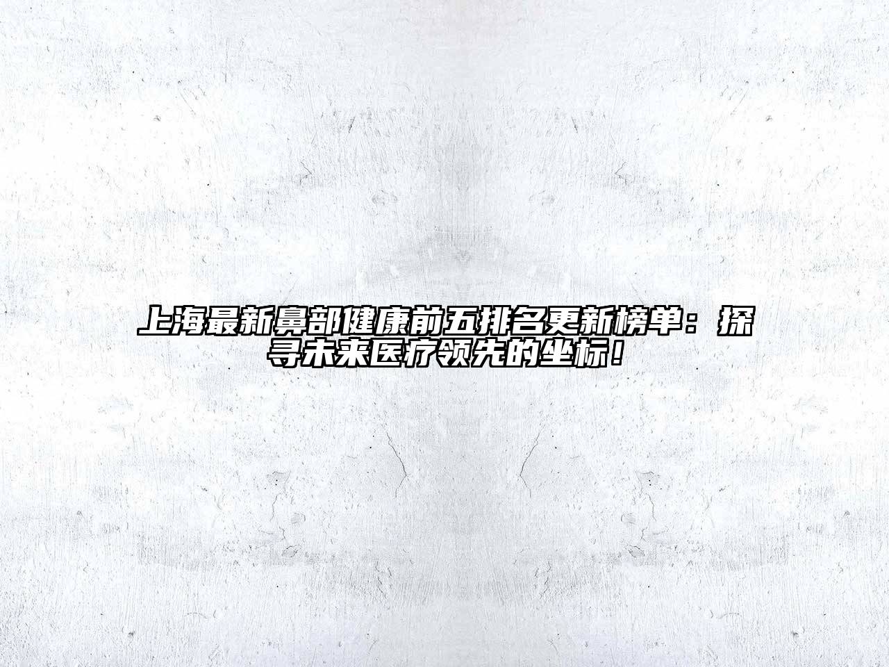 上海最新鼻部健康前五排名更新榜单：探寻未来医疗领先的坐标！