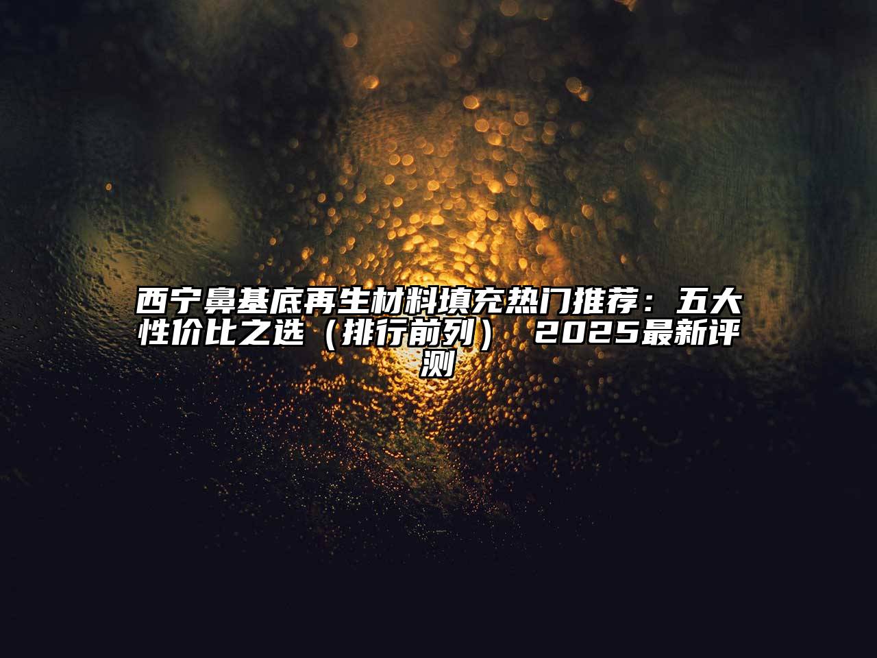 西宁鼻基底再生材料填充热门推荐：五大性价比之选（排行前列） 2025最新评测