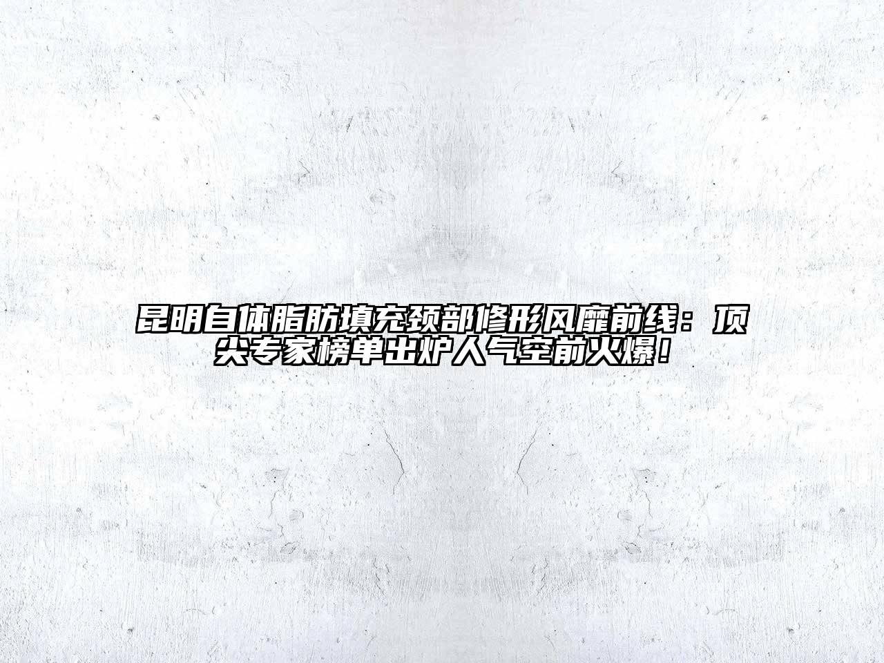昆明自体脂肪填充颈部修形风靡前线：顶尖专家榜单出炉人气空前火爆！