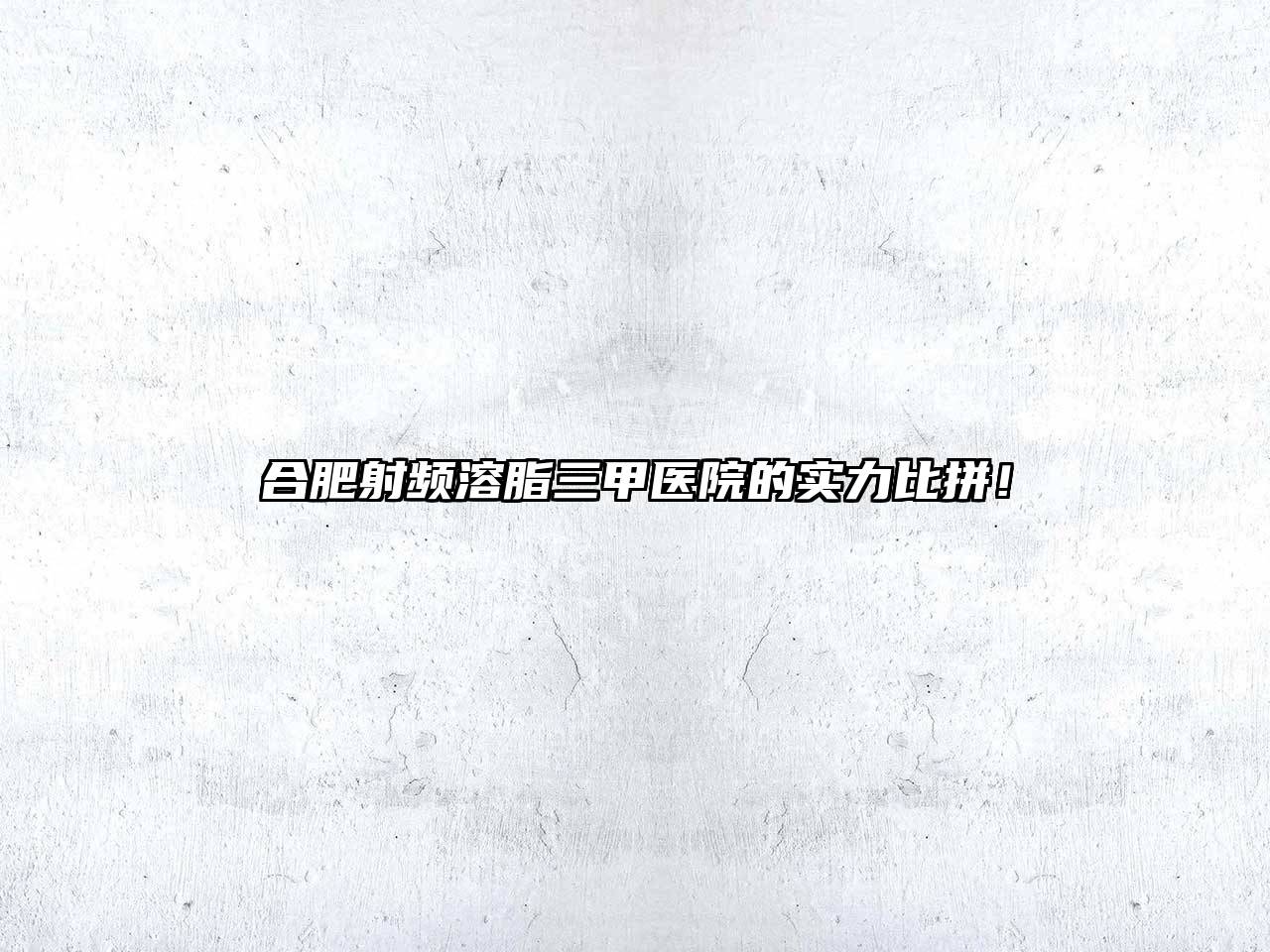 合肥射频溶脂三甲医院的实力比拼！