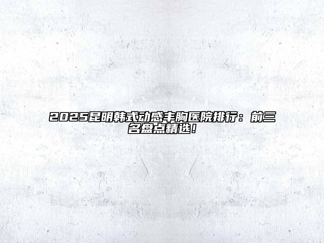 2025昆明韩式动感丰胸医院排行：前三名盘点精选！