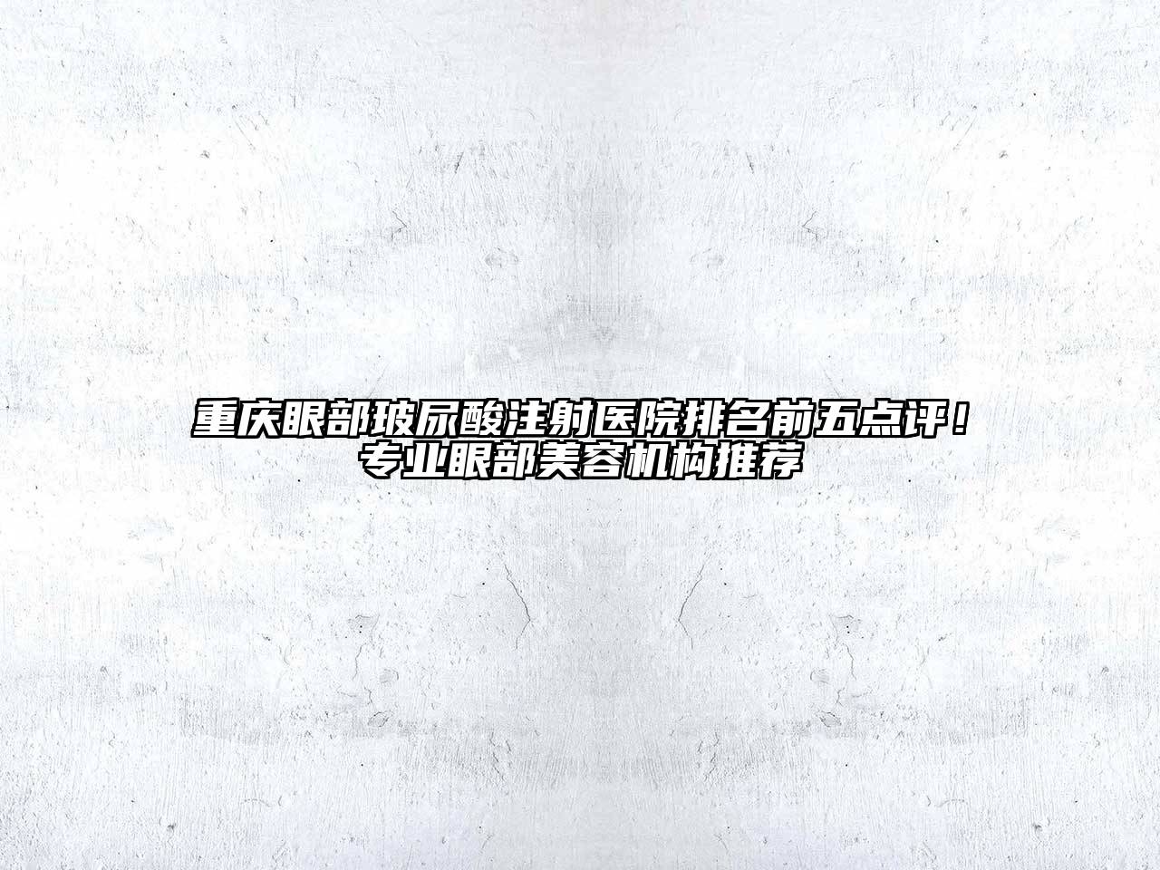 重庆眼部玻尿酸注射医院排名前五点评！专业眼部美容机构推荐