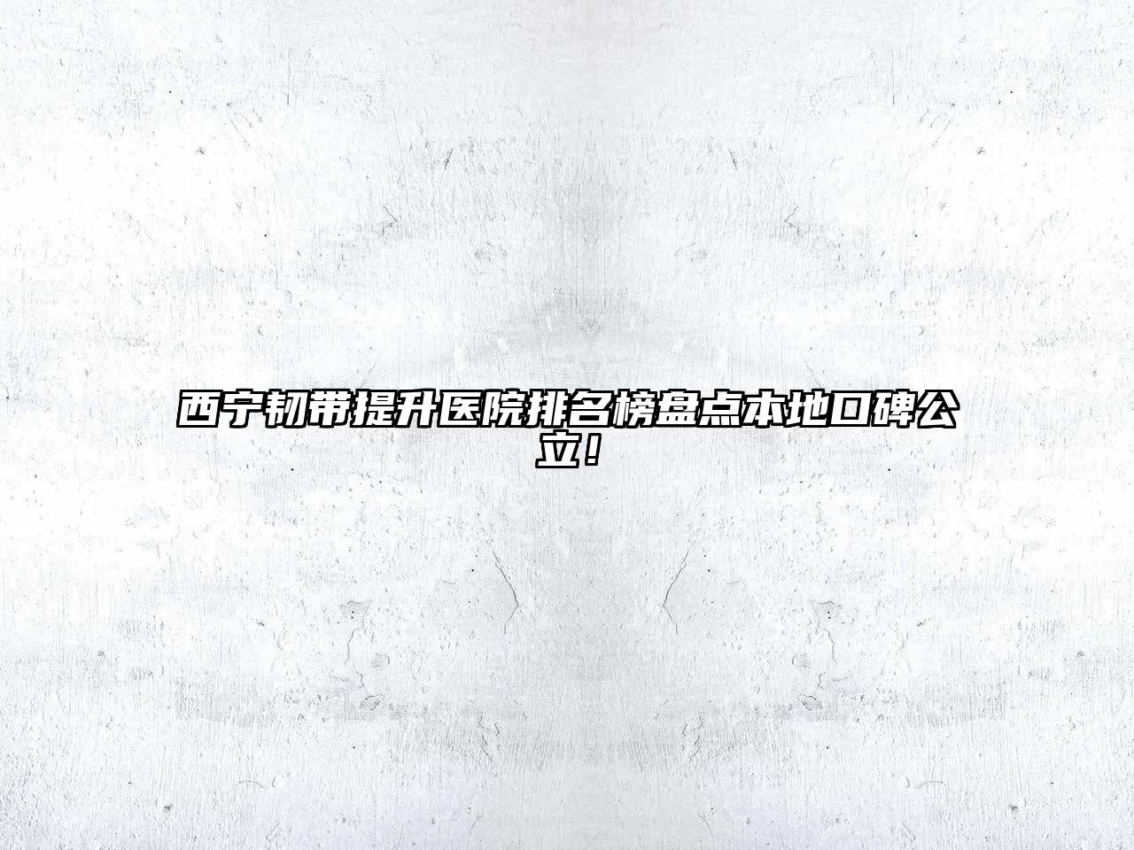 西宁韧带提升医院排名榜盘点本地口碑公立！