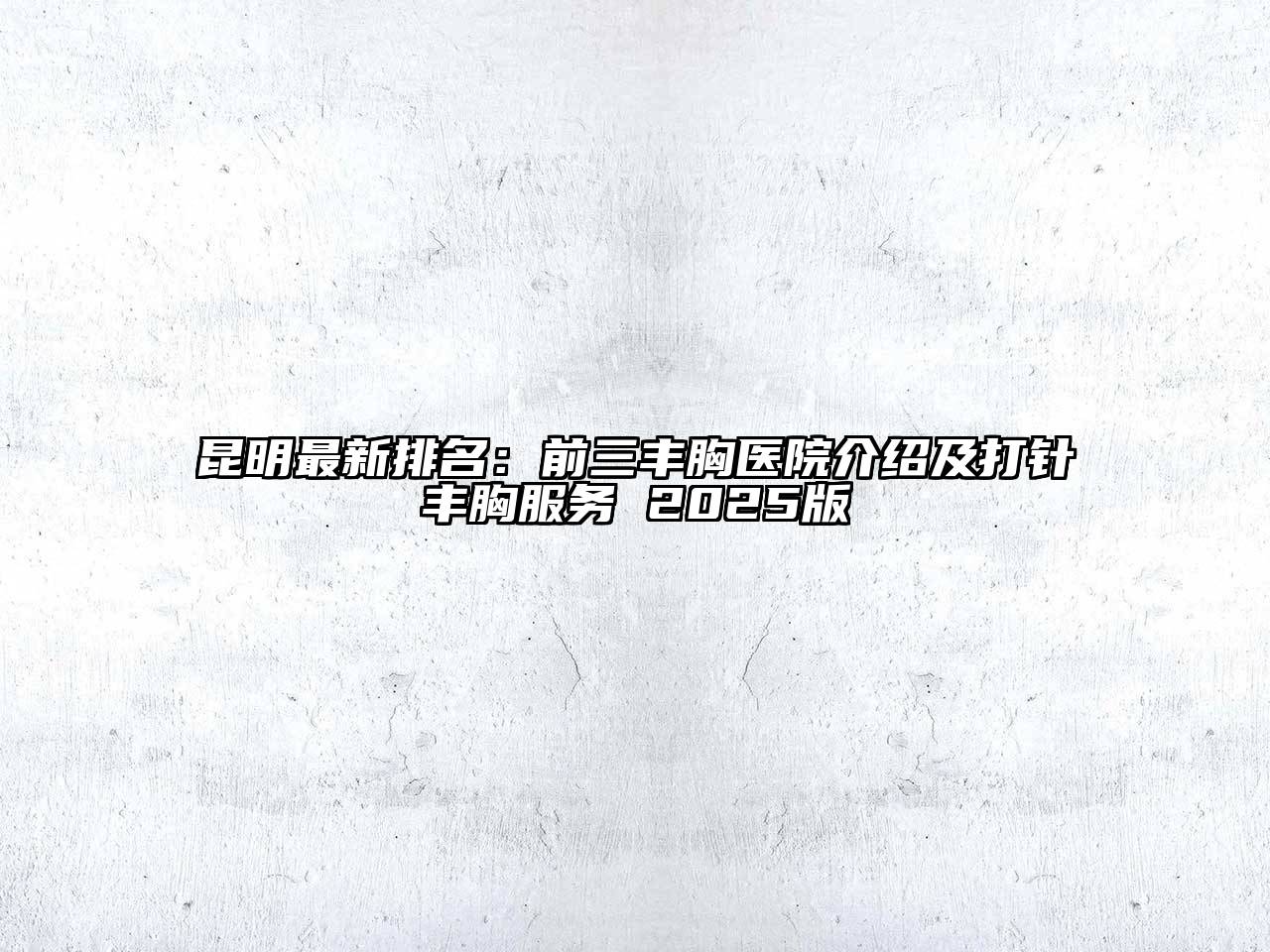 昆明最新排名：前三丰胸医院介绍及打针丰胸服务 2025版