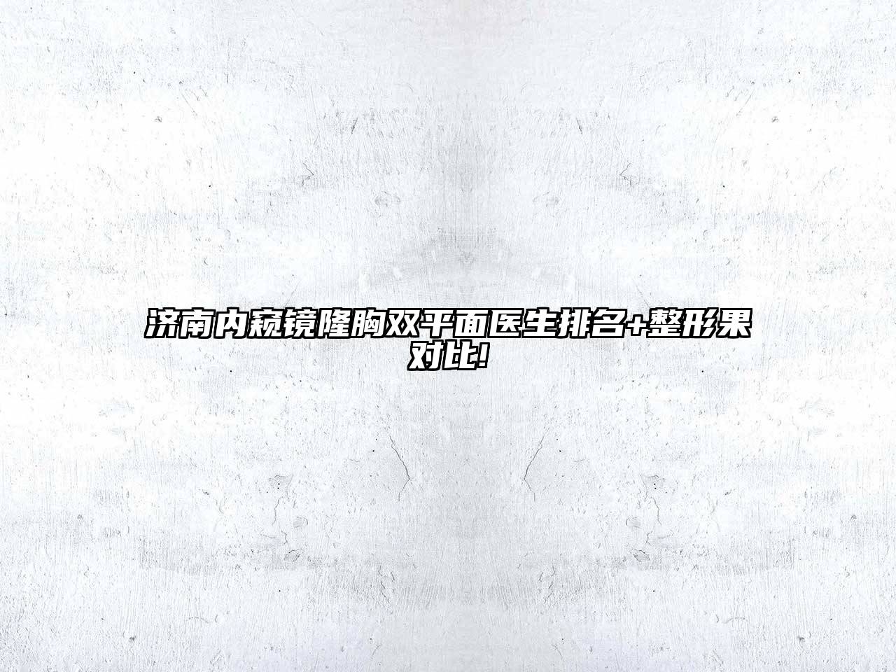 济南内窥镜隆胸双平面医生排名+整形果对比!