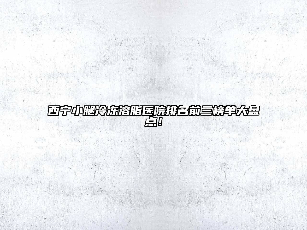 西宁小腿冷冻溶脂医院排名前三榜单大盘点！