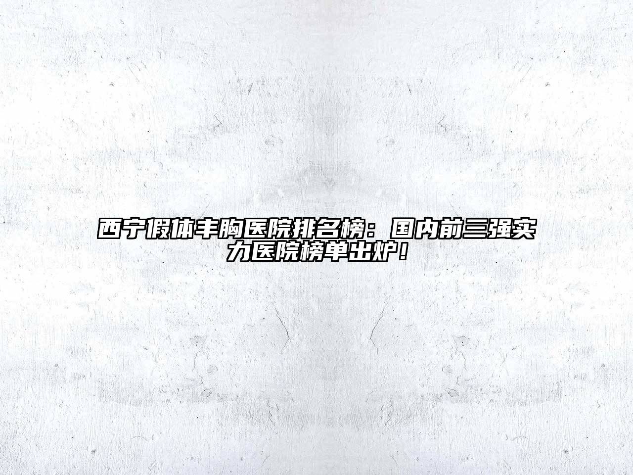 西宁假体丰胸医院排名榜：国内前三强实力医院榜单出炉！