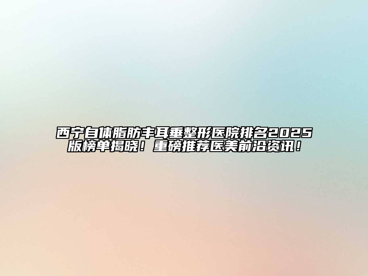 西宁自体脂肪丰耳垂整形医院排名2025版榜单揭晓！重磅推荐医美前沿资讯！