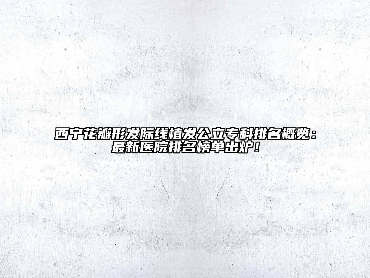 西宁花瓣形发际线植发公立专科排名概览：最新医院排名榜单出炉！