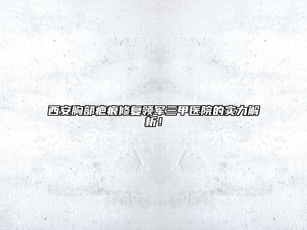 西安胸部疤痕修复领军三甲医院的实力解析！