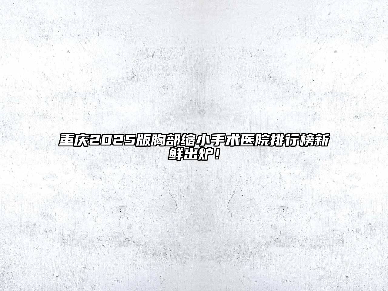 重庆2025版胸部缩小手术医院排行榜新鲜出炉！