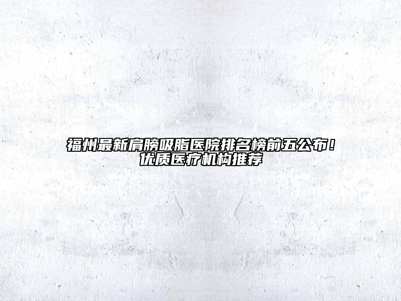 福州最新肩膀吸脂医院排名榜前五公布！优质医疗机构推荐