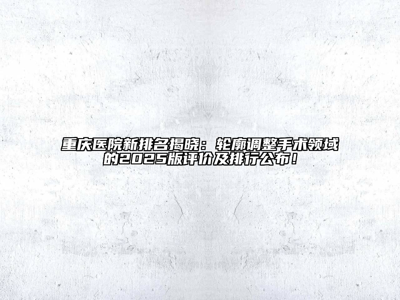 重庆医院新排名揭晓：轮廓调整手术领域的2025版评价及排行公布！