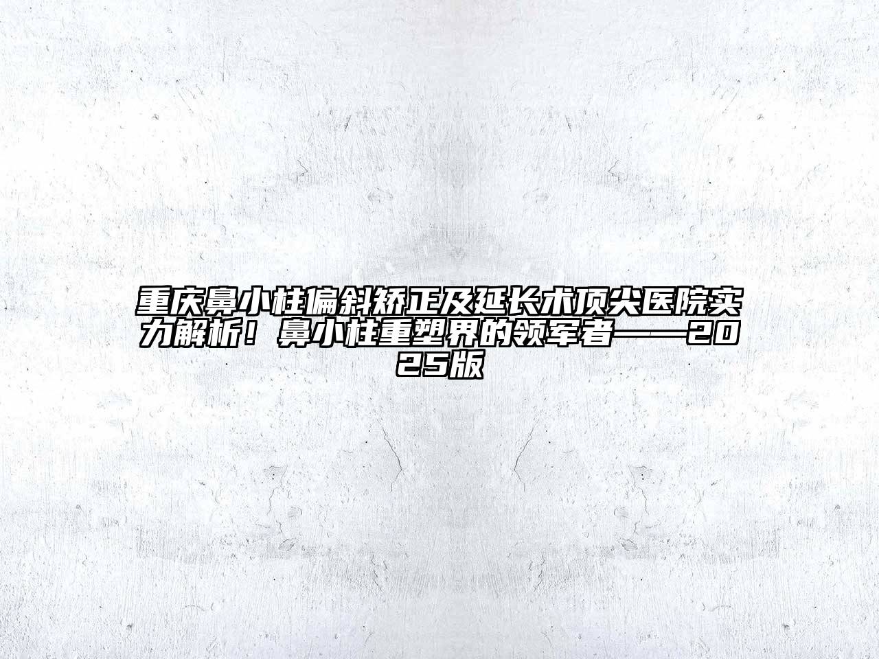 重庆鼻小柱偏斜矫正及延长术顶尖医院实力解析！鼻小柱重塑界的领军者——2025版
