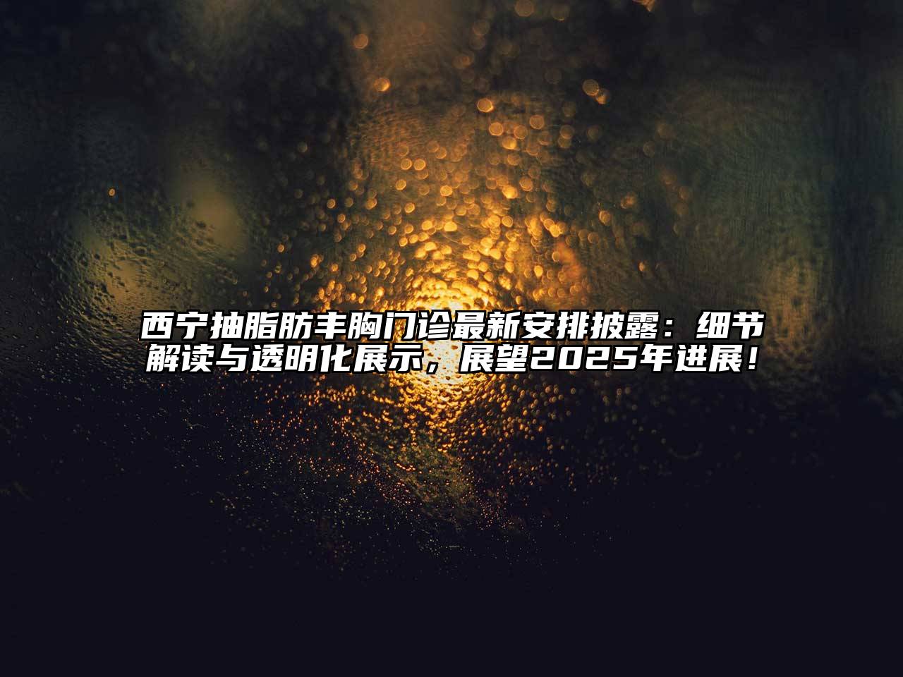 西宁抽脂肪丰胸门诊最新安排披露：细节解读与透明化展示，展望2025年进展！