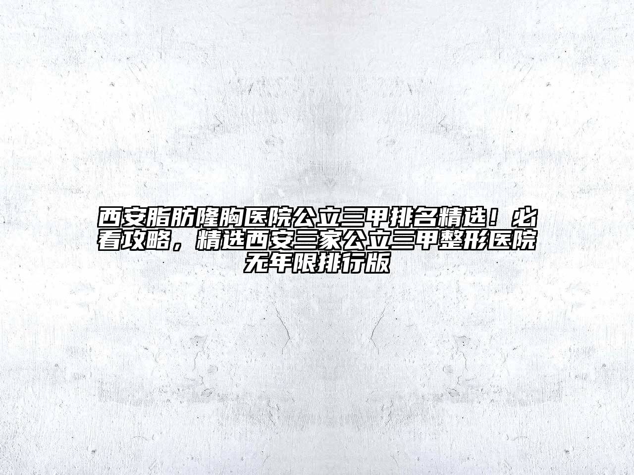 西安脂肪隆胸医院公立三甲排名精选！必看攻略，精选西安三家公立三甲整形医院无年限排行版
