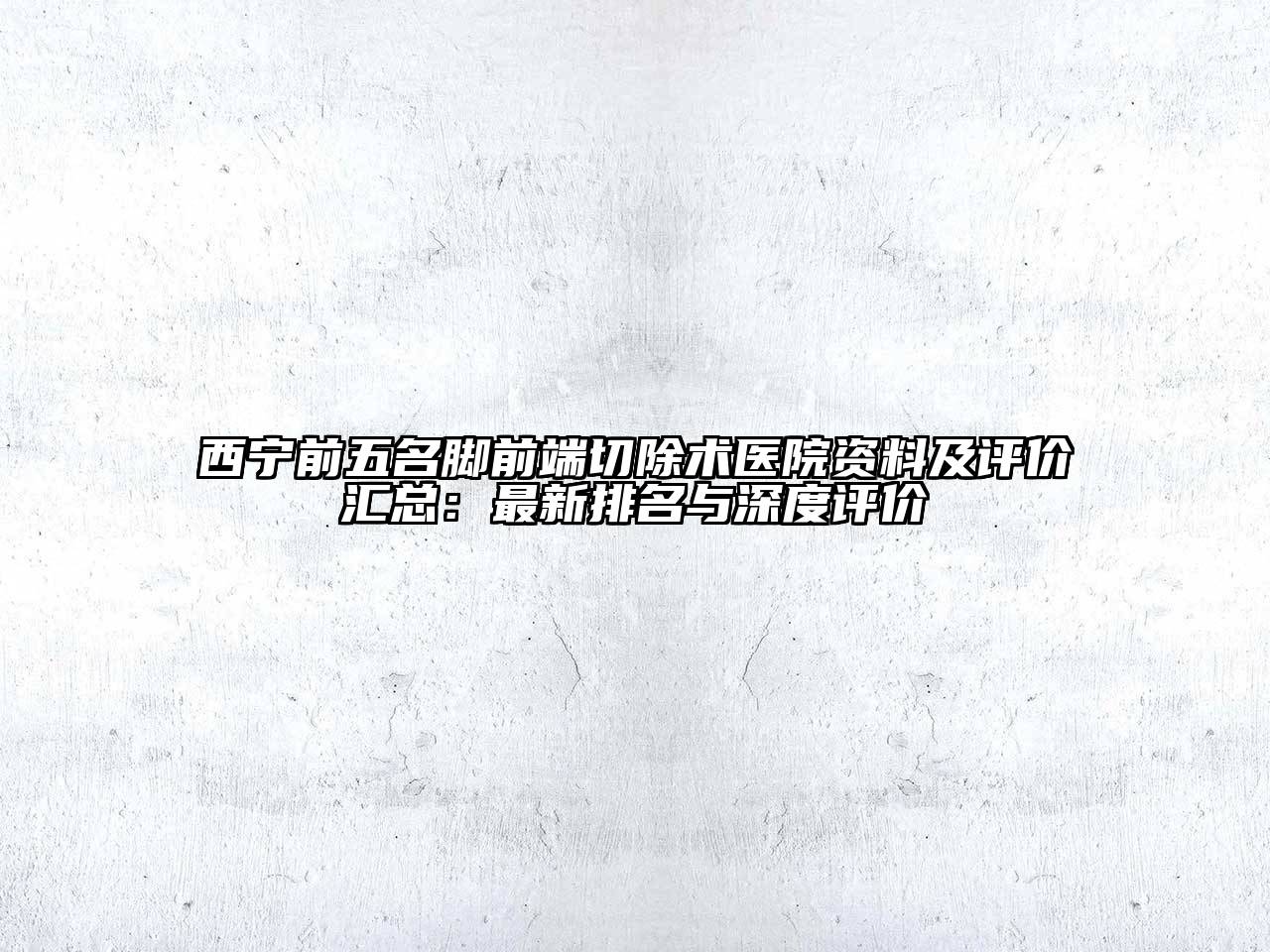 西宁前五名脚前端切除术医院资料及评价汇总：最新排名与深度评价