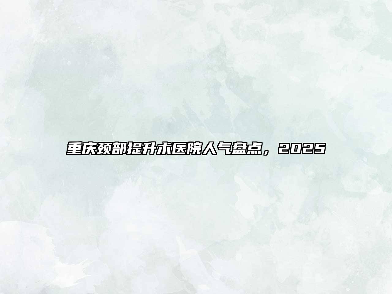 重庆颈部提升术医院人气盘点，2025