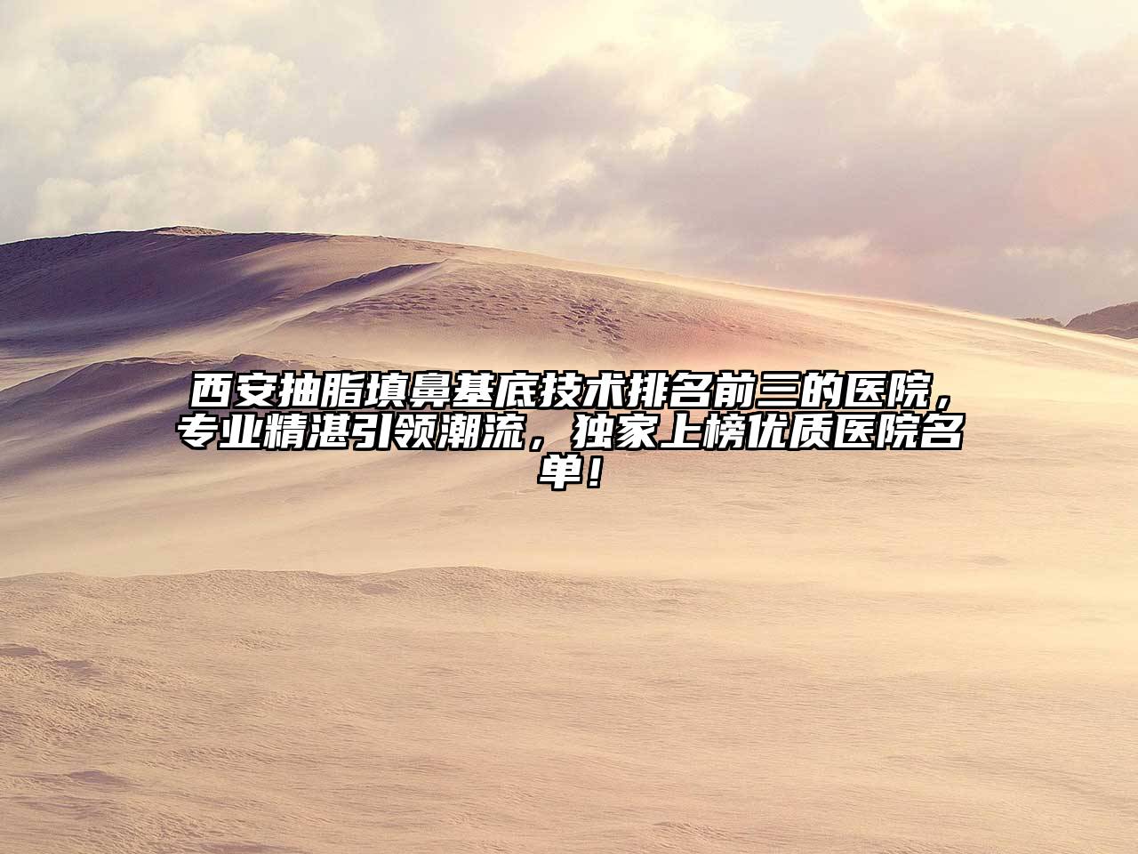 西安抽脂填鼻基底技术排名前三的医院，专业精湛引领潮流，独家上榜优质医院名单！