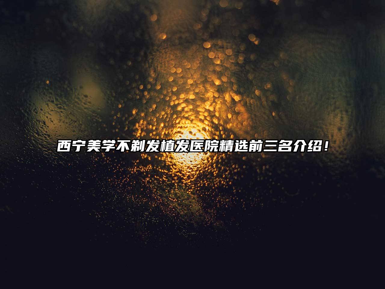 西宁美学不剃发植发医院精选前三名介绍！