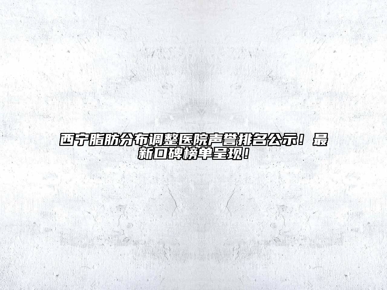 西宁脂肪分布调整医院声誉排名公示！最新口碑榜单呈现！