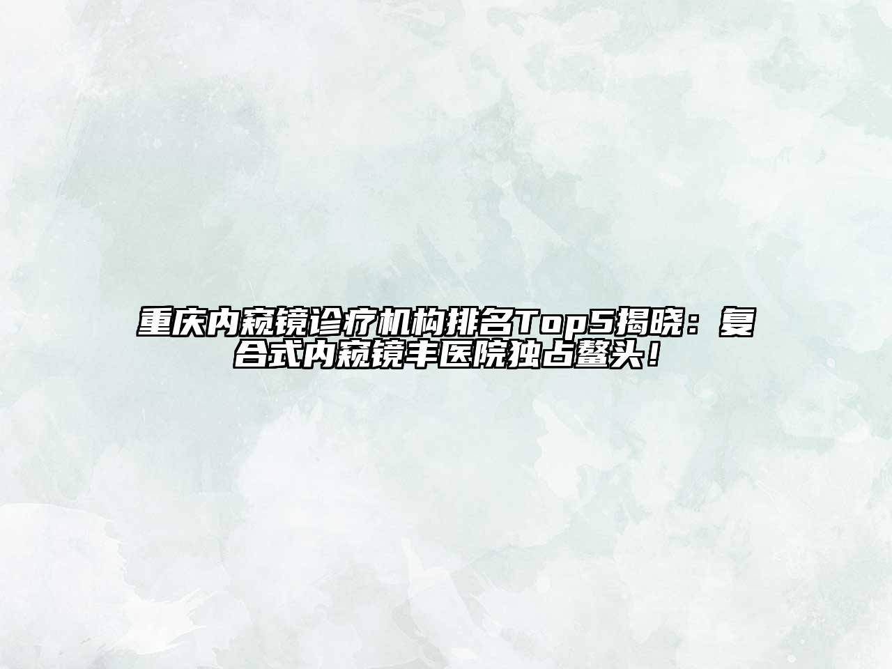 重庆内窥镜诊疗机构排名Top5揭晓：复合式内窥镜丰医院独占鳌头！