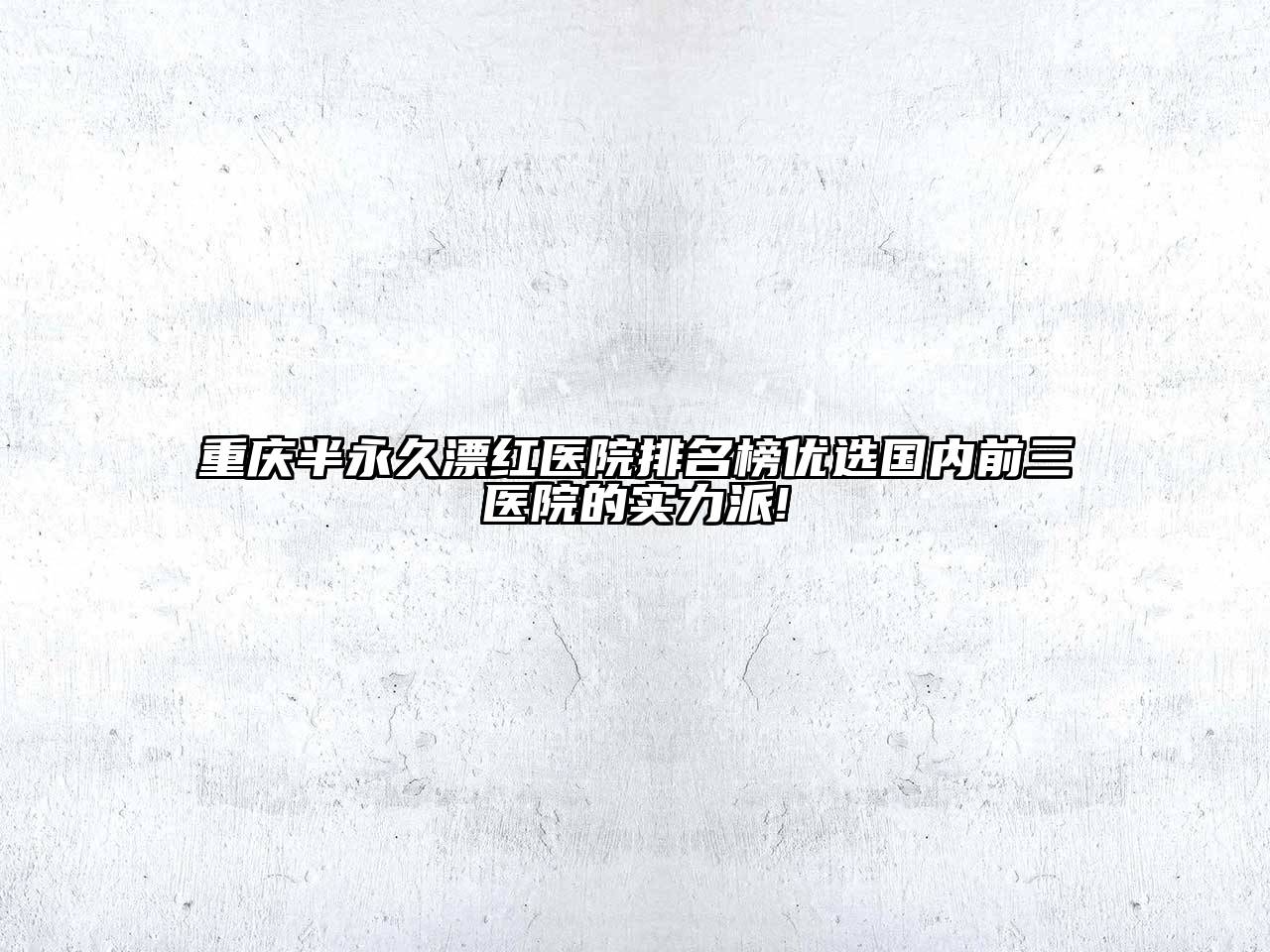 重庆半永久漂红医院排名榜优选国内前三医院的实力派!
