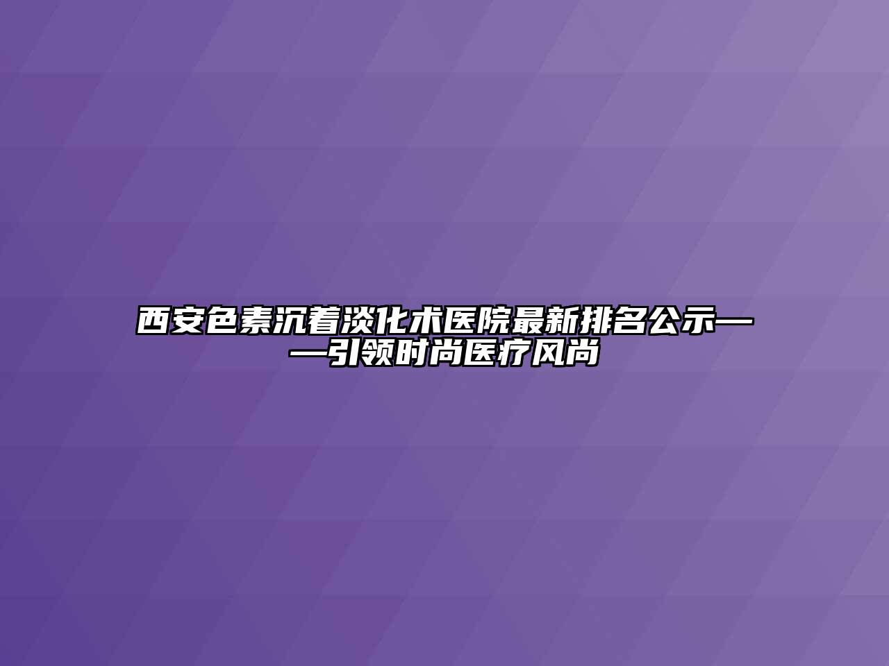 西安色素沉着淡化术医院最新排名公示——引领时尚医疗风尚
