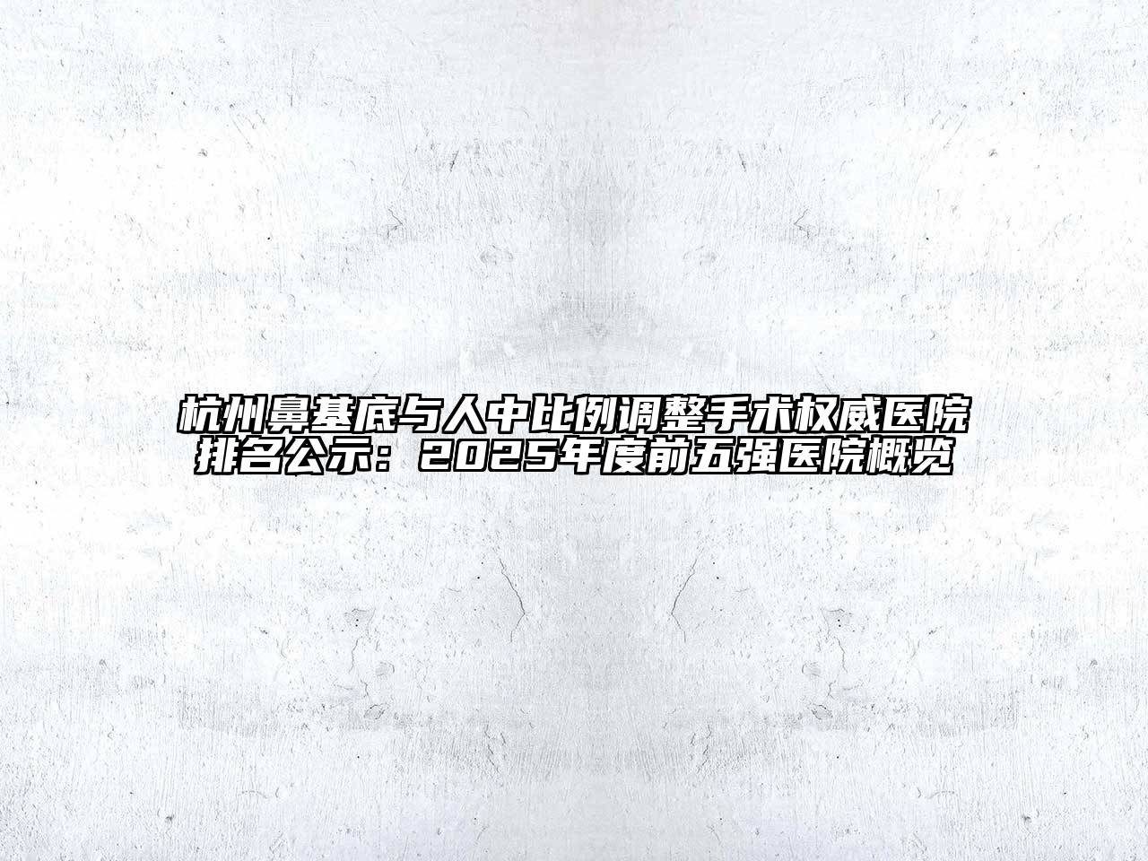 杭州鼻基底与人中比例调整手术权威医院排名公示：2025年度前五强医院概览