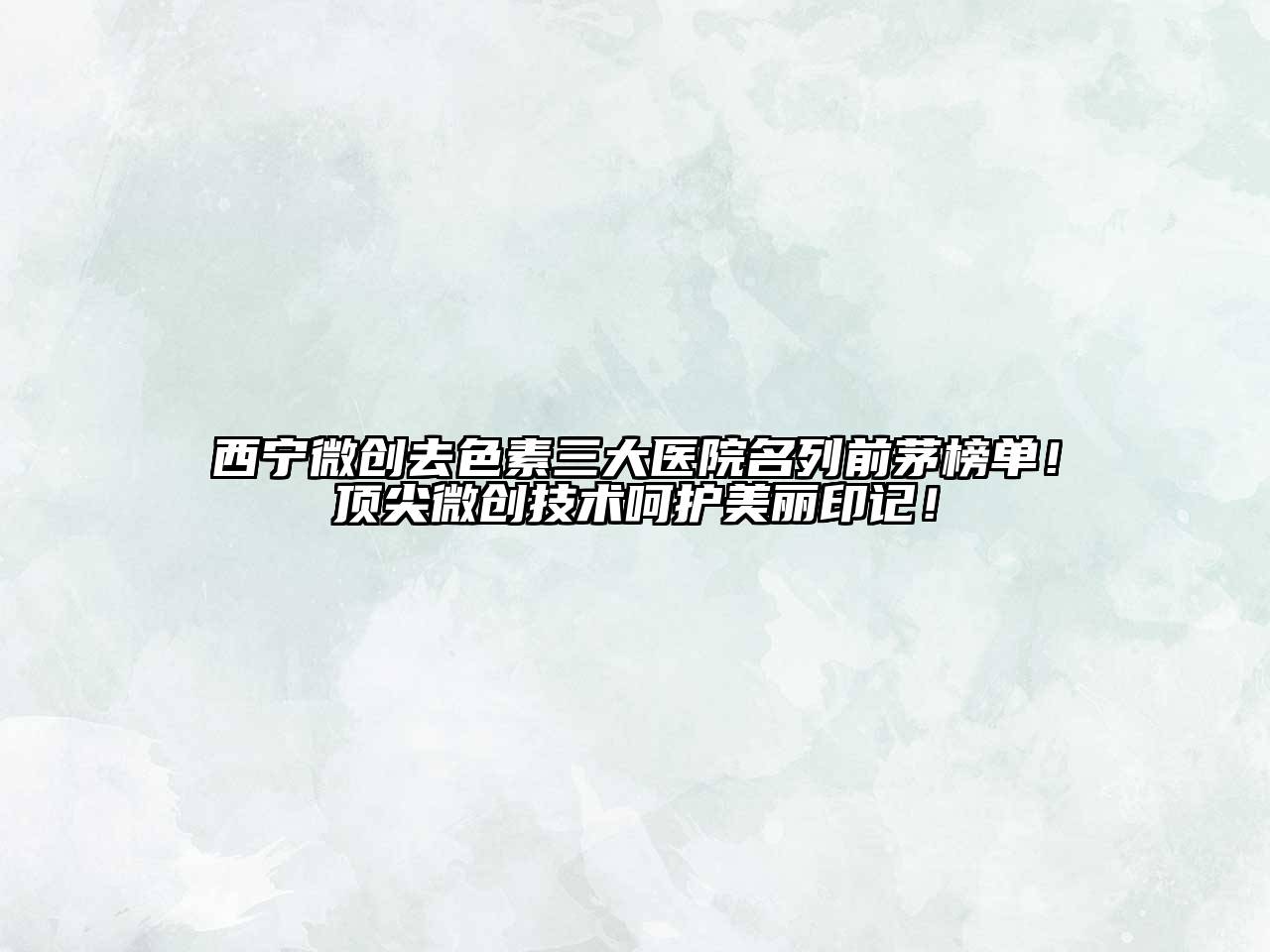 西宁微创去色素三大医院名列前茅榜单！顶尖微创技术呵护美丽印记！