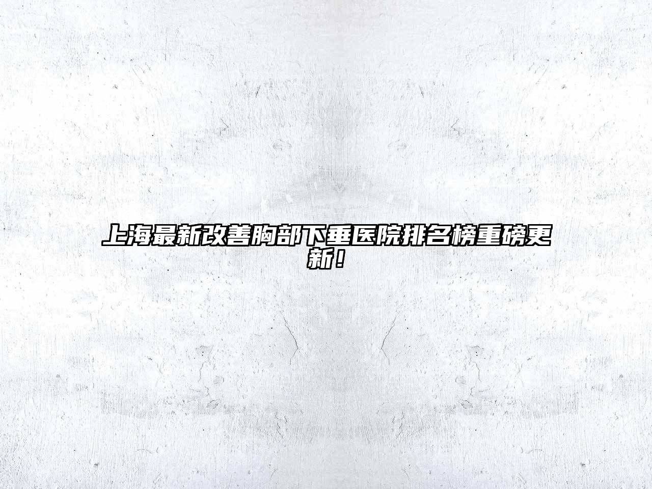 上海最新改善胸部下垂医院排名榜重磅更新！