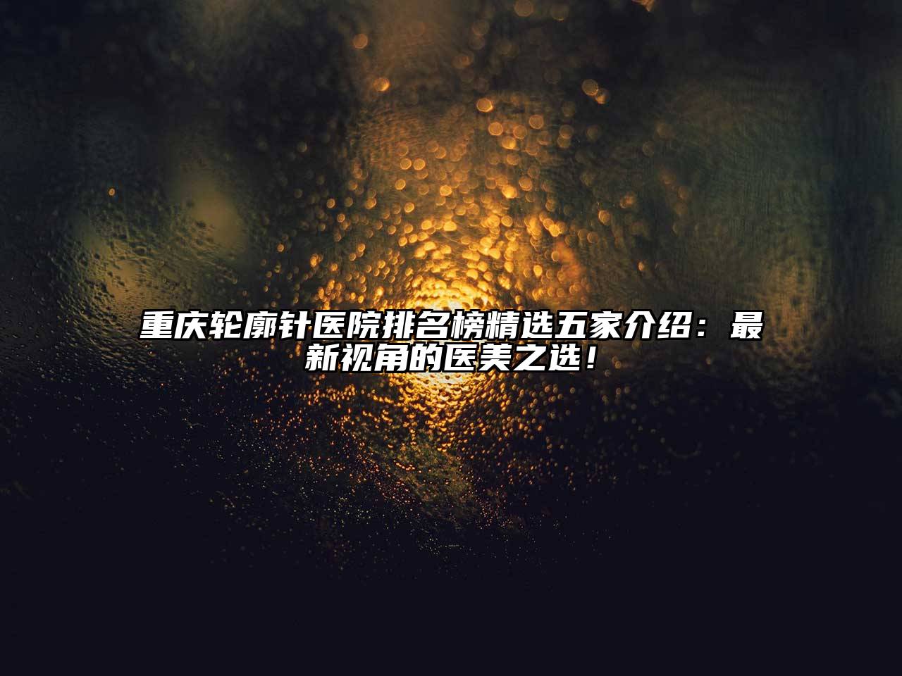 重庆轮廓针医院排名榜精选五家介绍：最新视角的医美之选！