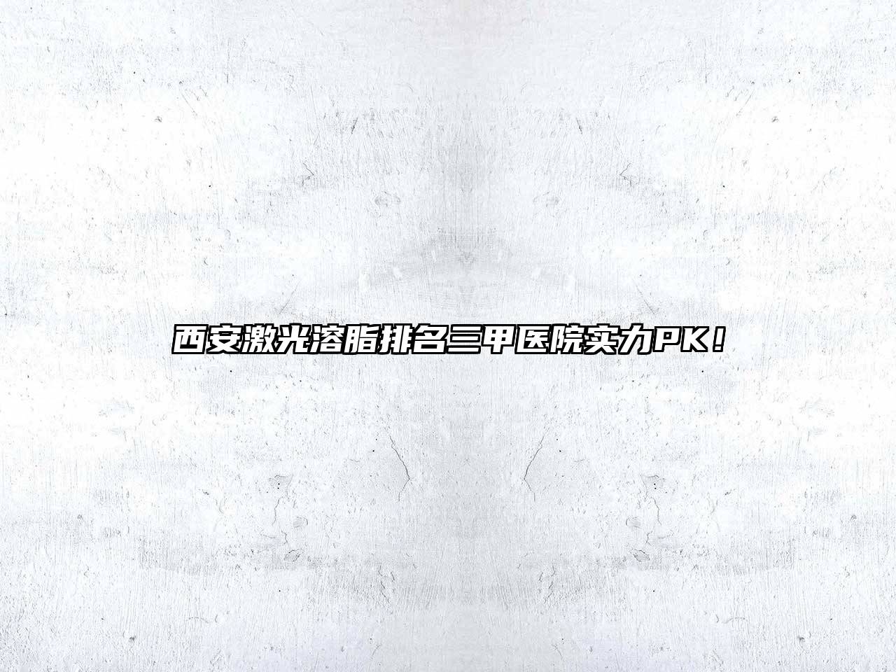 西安激光溶脂排名三甲医院实力PK！