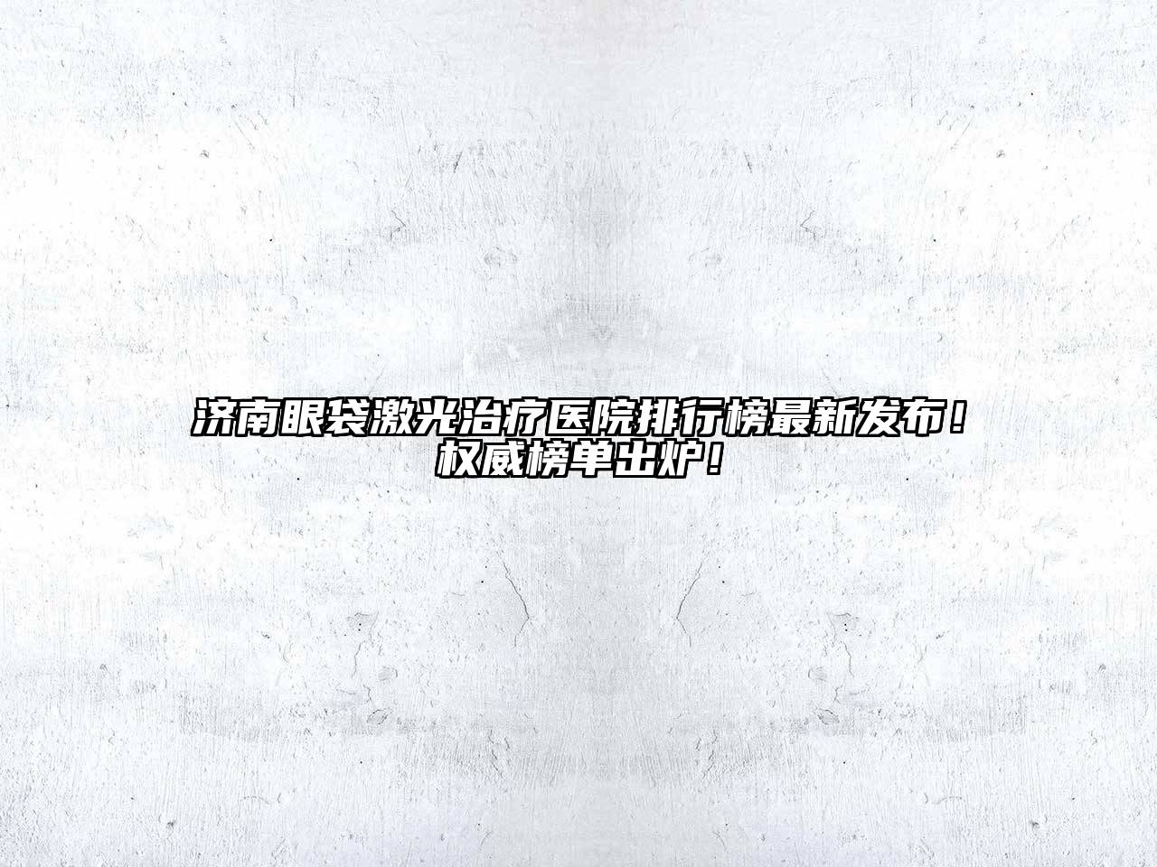 济南眼袋激光治疗医院排行榜最新发布！权威榜单出炉！