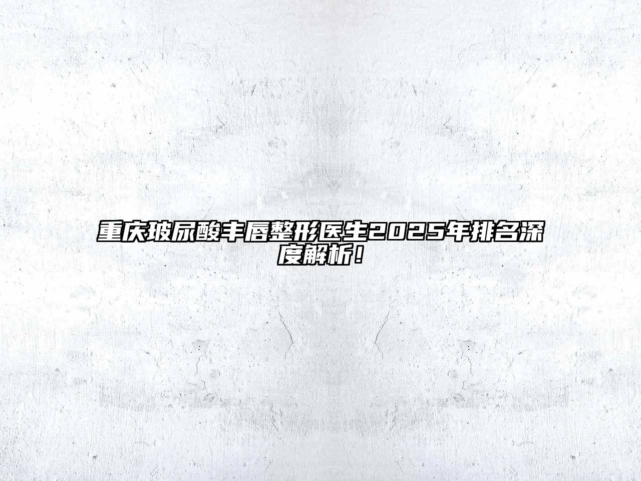 重庆玻尿酸丰唇整形医生2025年排名深度解析！
