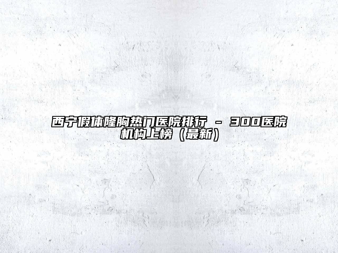 西宁假体隆胸热门医院排行 - 300医院机构上榜（最新）