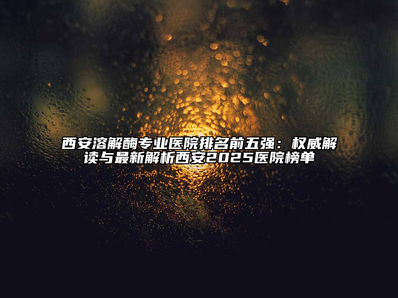 西安溶解酶专业医院排名前五强：权威解读与最新解析西安2025医院榜单
