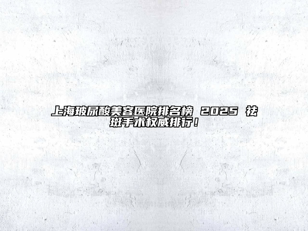 上海玻尿酸美容医院排名榜 2025 祛斑手术权威排行！