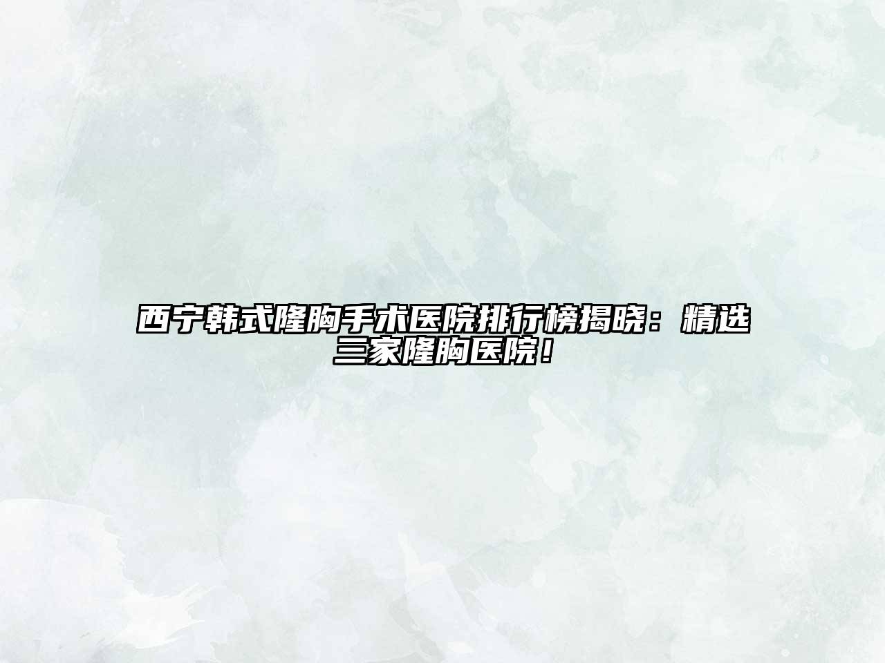 西宁韩式隆胸手术医院排行榜揭晓：精选三家隆胸医院！